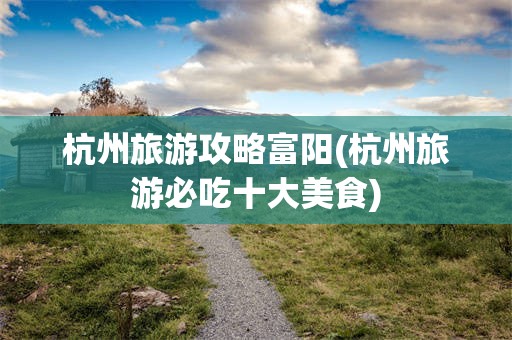 杭州旅游攻略富阳(杭州旅游必吃十大美食)