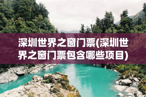 深圳世界之窗门票(深圳世界之窗门票包含哪些项目)