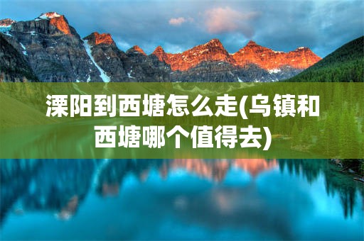 溧阳到西塘怎么走(乌镇和西塘哪个值得去)