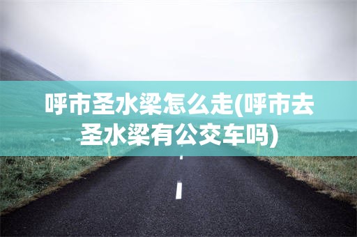 呼市圣水梁怎么走(呼市去圣水梁有公交车吗)