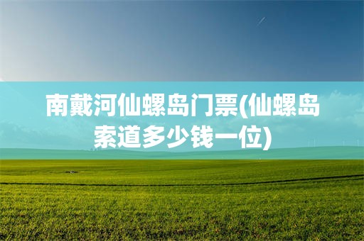 南戴河仙螺岛门票(仙螺岛索道多少钱一位)
