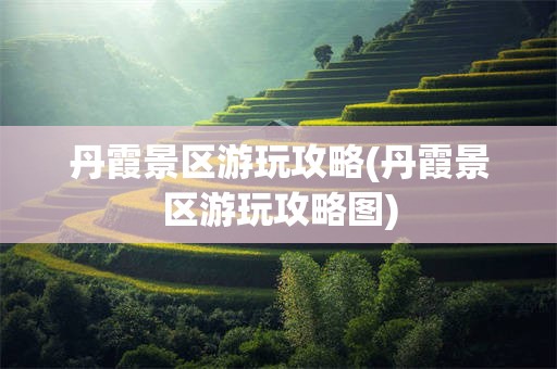 丹霞景区游玩攻略(丹霞景区游玩攻略图)