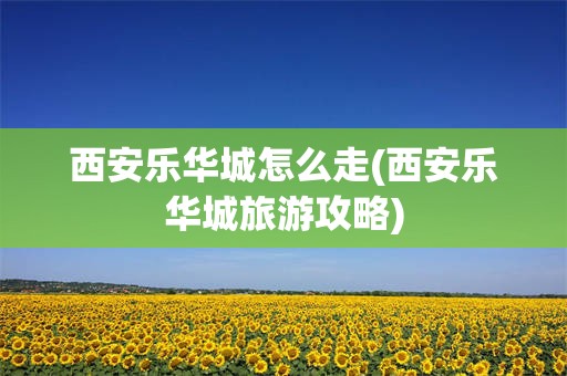 西安乐华城怎么走(西安乐华城旅游攻略)