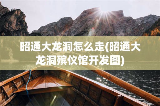 昭通大龙洞怎么走(昭通大龙洞殡仪馆开发图)