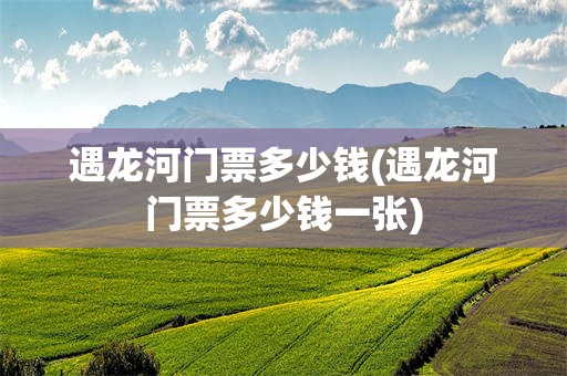 遇龙河门票多少钱(遇龙河门票多少钱一张)