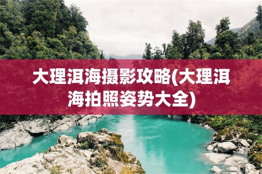 大理洱海摄影攻略(大理洱海拍照姿势大全)