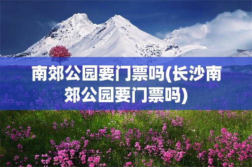 南郊公园要门票吗(长沙南郊公园要门票吗)