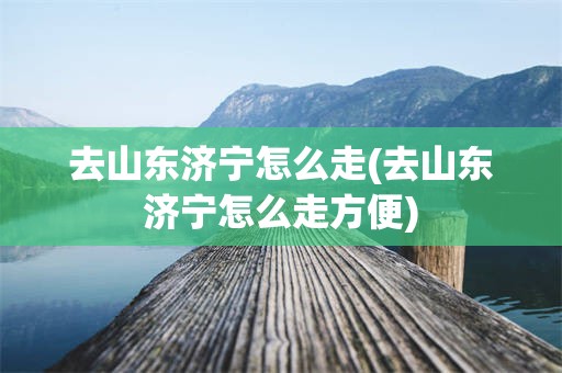 去山东济宁怎么走(去山东济宁怎么走方便)
