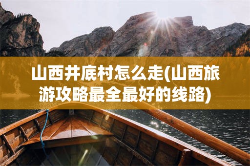 山西井底村怎么走(山西旅游攻略最全最好的线路)