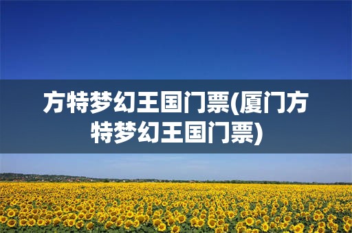 方特梦幻王国门票(厦门方特梦幻王国门票)