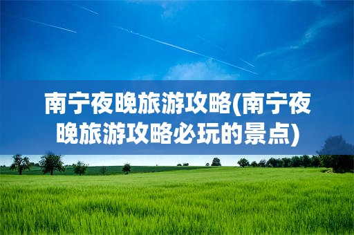 南宁夜晚旅游攻略(南宁夜晚旅游攻略必玩的景点)