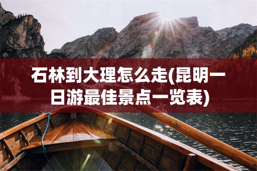 石林到大理怎么走(昆明一日游最佳景点一览表)