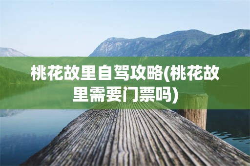 桃花故里自驾攻略(桃花故里需要门票吗)