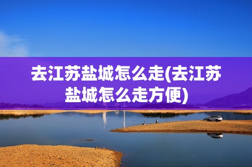 去江苏盐城怎么走(去江苏盐城怎么走方便)