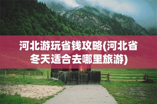 河北游玩省钱攻略(河北省冬天适合去哪里旅游)