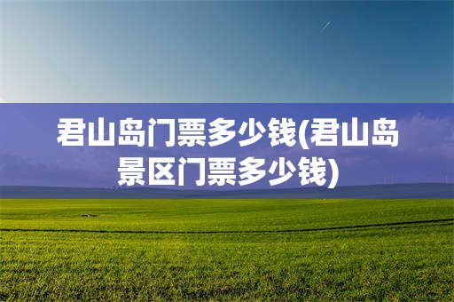 君山岛门票多少钱(君山岛景区门票多少钱)