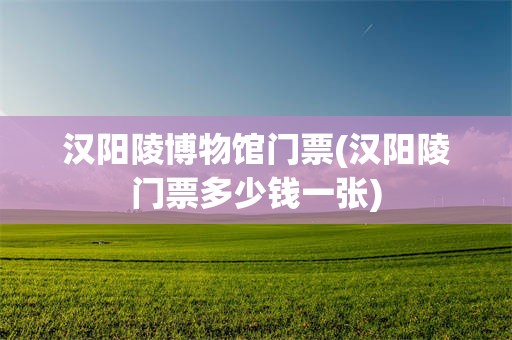 汉阳陵博物馆门票(汉阳陵门票多少钱一张)