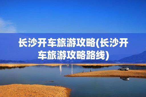 长沙开车旅游攻略(长沙开车旅游攻略路线)