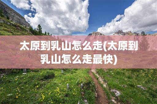 太原到乳山怎么走(太原到乳山怎么走最快)