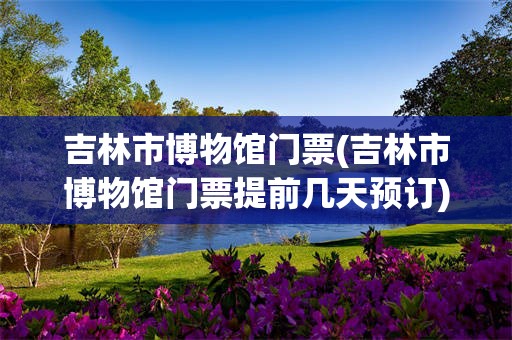 吉林市博物馆门票(吉林市博物馆门票提前几天预订)