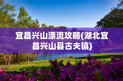宜昌兴山漂流攻略(湖北宜昌兴山县古夫镇)