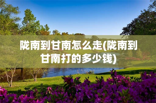 陇南到甘南怎么走(陇南到甘南打的多少钱)