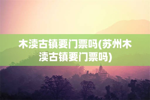 木渎古镇要门票吗(苏州木渎古镇要门票吗)