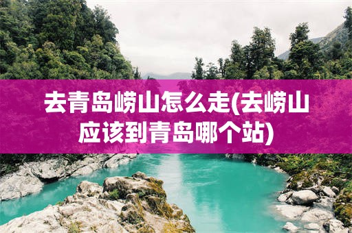 去青岛崂山怎么走(去崂山应该到青岛哪个站)