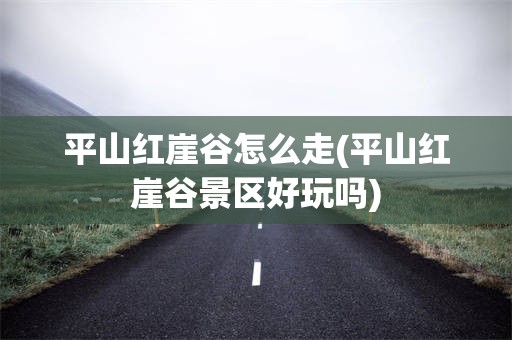 平山红崖谷怎么走(平山红崖谷景区好玩吗)