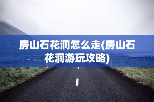 房山石花洞怎么走(房山石花洞游玩攻略)