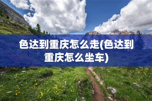 色达到重庆怎么走(色达到重庆怎么坐车)
