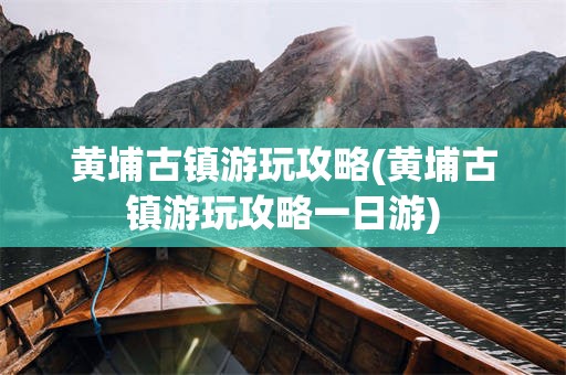 黄埔古镇游玩攻略(黄埔古镇游玩攻略一日游)