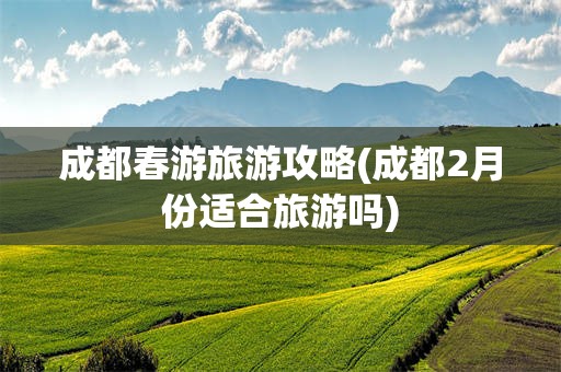 成都春游旅游攻略(成都2月份适合旅游吗)