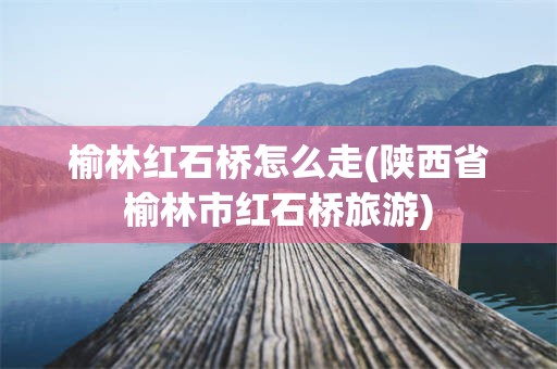 榆林红石桥怎么走(陕西省榆林市红石桥旅游)