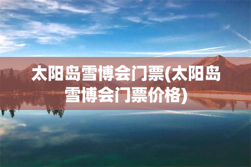 太阳岛雪博会门票(太阳岛雪博会门票价格)