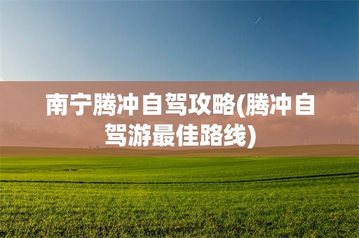 南宁腾冲自驾攻略(腾冲自驾游最佳路线)