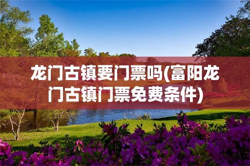龙门古镇要门票吗(富阳龙门古镇门票免费条件)