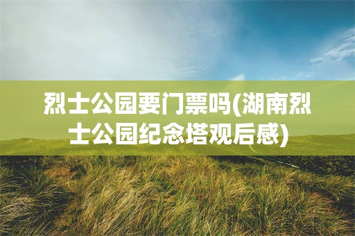 烈士公园要门票吗(湖南烈士公园纪念塔观后感)