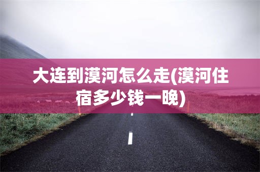 大连到漠河怎么走(漠河住宿多少钱一晚)