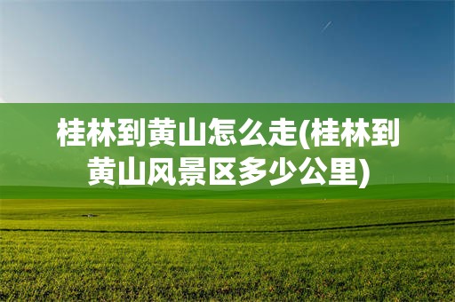 桂林到黄山怎么走(桂林到黄山风景区多少公里)