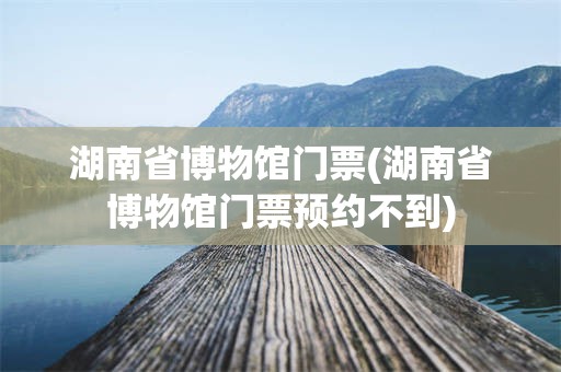湖南省博物馆门票(湖南省博物馆门票预约不到)