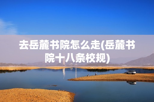 去岳麓书院怎么走(岳麓书院十八条校规)