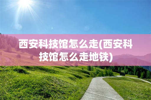 西安科技馆怎么走(西安科技馆怎么走地铁)