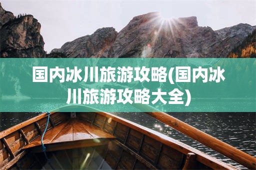 国内冰川旅游攻略(国内冰川旅游攻略大全)
