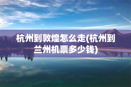 杭州到敦煌怎么走(杭州到兰州机票多少钱)