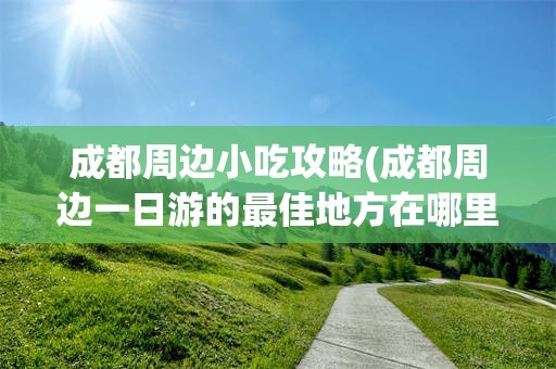 成都周边小吃攻略(成都周边一日游的最佳地方在哪里)