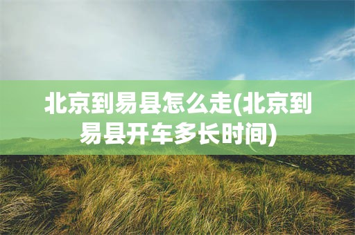 北京到易县怎么走(北京到易县开车多长时间)