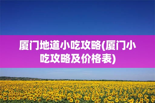厦门地道小吃攻略(厦门小吃攻略及价格表)