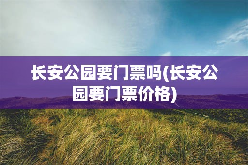 长安公园要门票吗(长安公园要门票价格)