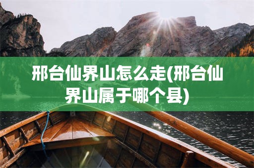 邢台仙界山怎么走(邢台仙界山属于哪个县)